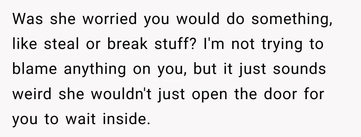 Was she worried you would do something, like steal or break stuff? I'm not trying to blame anything on you, but it just sounds weird she wouldn't just open the...