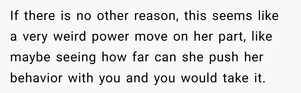 If there is no other reason, this seems like a very weird power move on her part, like maybe seeing how far can she push her behavior with you and...