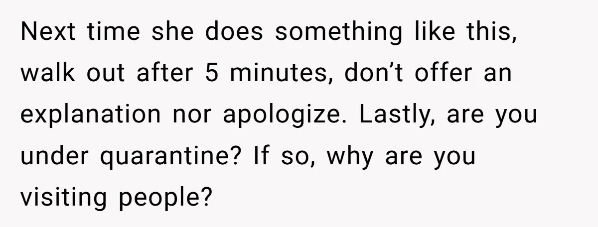 Next time she does something like this, walk out after 5 minutes, don’t offer an explanation nor apologize. Lastly, are you under quarantine? If so, why are you visiting people?