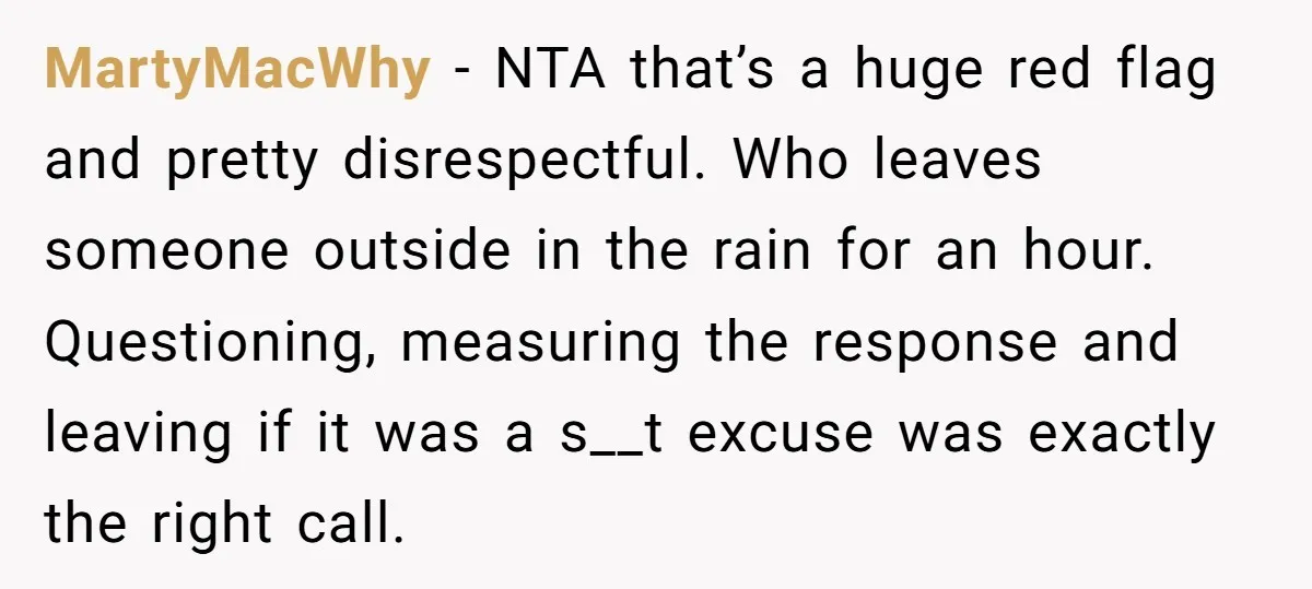 MartyMacWhy − NTA that’s a huge red flag and pretty disrespectful. Who leaves someone outside in the rain for an hour. Questioning, measuring the response and leaving if it was...
