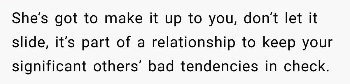 She’s got to make it up to you, don’t let it slide, it’s part of a relationship to keep your significant others’ bad tendencies in check.