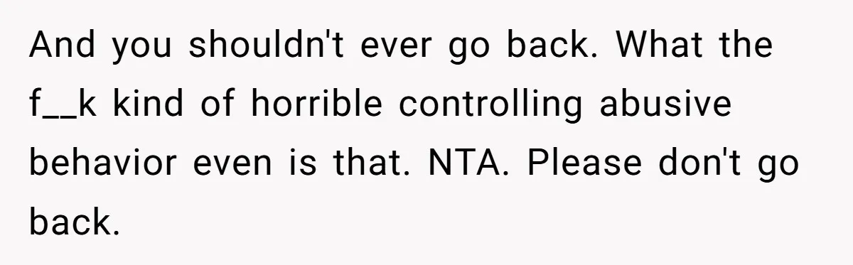And you shouldn't ever go back. What the f__k kind of horrible controlling abusive behavior even is that. NTA. Please don't go back.
