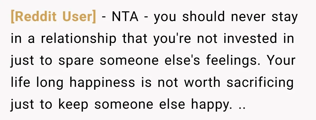 [Reddit User] − NTA - you should never stay in a relationship that you're not invested in just to spare someone else's feelings. Your life long happiness is not worth...