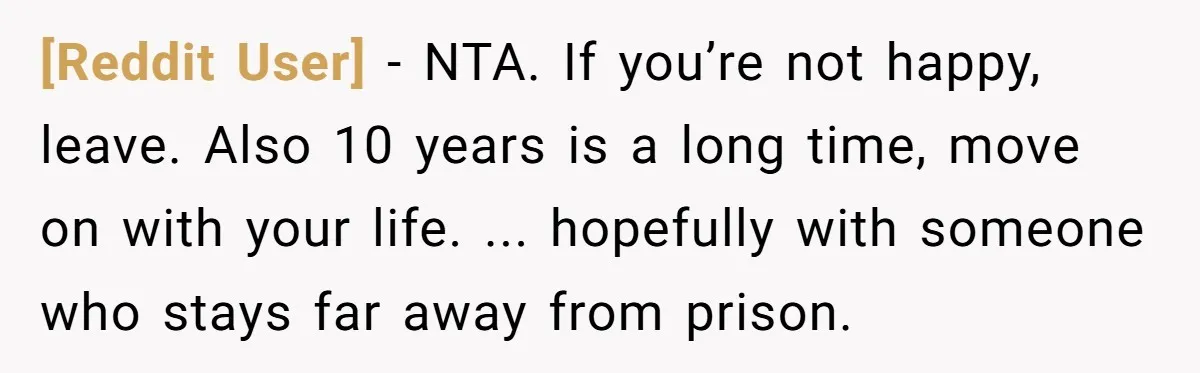 [Reddit User] − NTA. If you’re not happy, leave. Also 10 years is a long time, move on with your life. ... hopefully with someone who stays far away from...