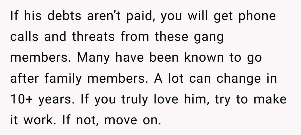 If his debts aren’t paid, you will get phone calls and threats from these gang members. Many have been known to go after family members. A lot can change in...