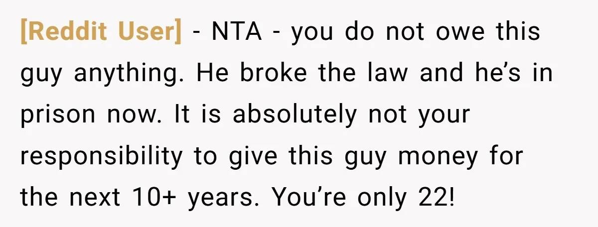 [Reddit User] − NTA - you do not owe this guy anything. He broke the law and he’s in prison now. It is absolutely not your responsibility to give this...