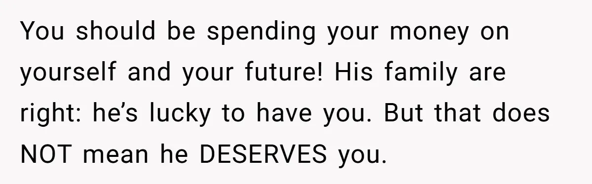 You should be spending your money on yourself and your future! His family are right: he’s lucky to have you. But that does NOT mean he DESERVES you.