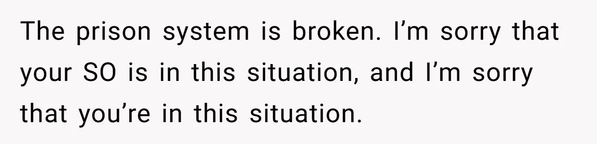 The prison system is broken. I’m sorry that your SO is in this situation, and I’m sorry that you’re in this situation.