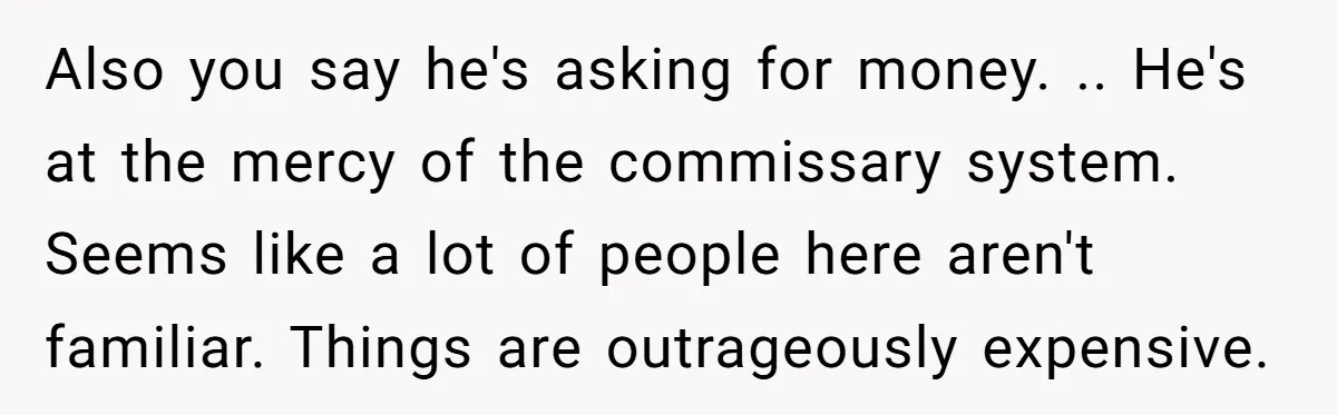 Also you say he's asking for money. .. He's at the mercy of the commissary system. Seems like a lot of people here aren't familiar. Things are outrageously expensive.
