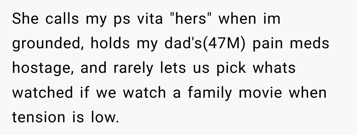 She calls my ps vita "hers" when im grounded, holds my dad's(47M) pain meds hostage, and rarely lets us pick whats watched if we watch a family movie when tension...