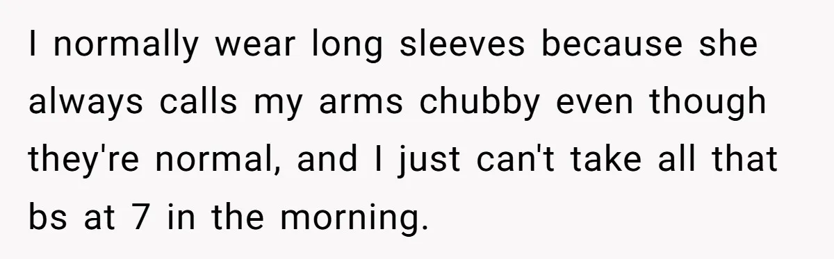 I normally wear long sleeves because she always calls my arms chubby even though they're normal, and I just can't take all that bs at 7 in the morning.