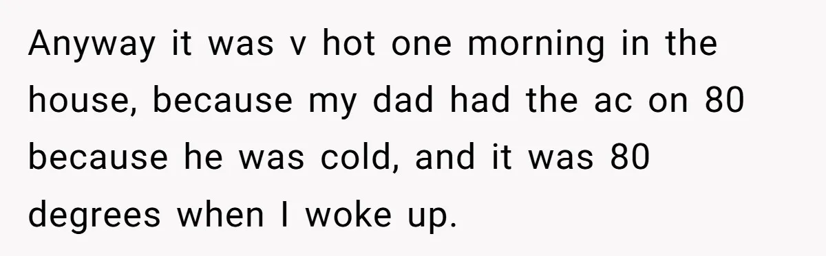 Anyway it was v hot one morning in the house, because my dad had the ac on 80 because he was cold, and it was 80 degrees when I woke...
