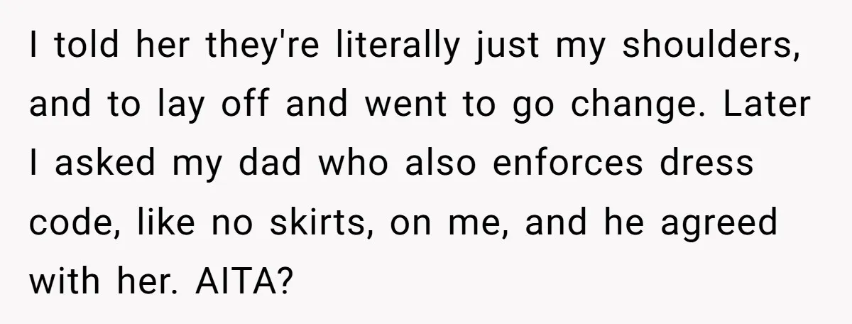 I told her they're literally just my shoulders, and to lay off and went to go change. Later I asked my dad who also enforces dress code, like no skirts,...