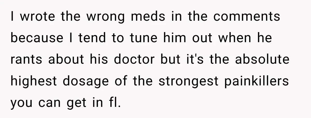 I wrote the wrong meds in the comments because I tend to tune him out when he rants about his doctor but it's the absolute highest dosage of the strongest...