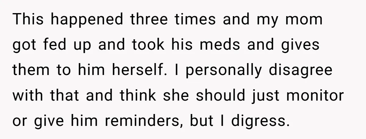 This happened three times and my mom got fed up and took his meds and gives them to him herself. I personally disagree with that and think she should just...