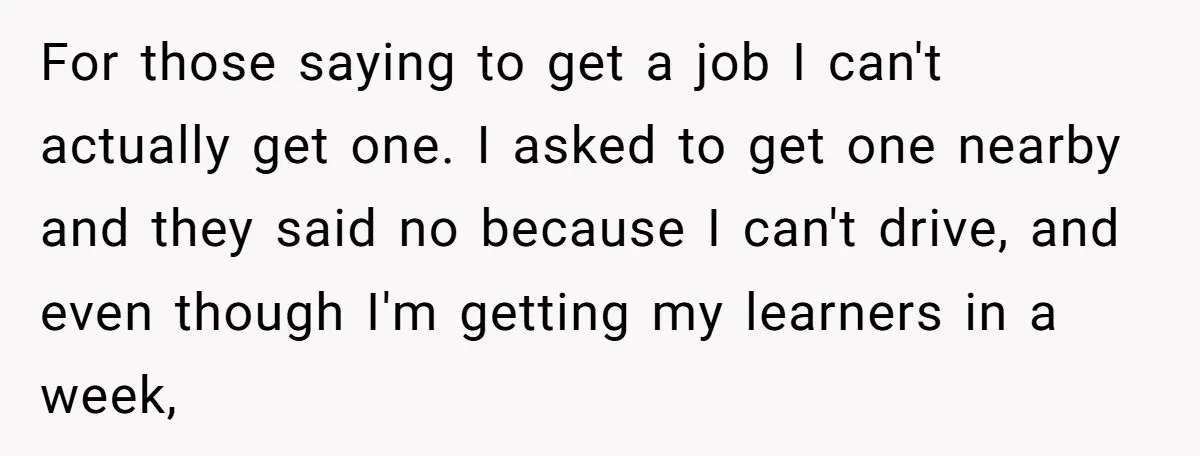 For those saying to get a job I can't actually get one. I asked to get one nearby and they said no because I can't drive, and even though I'm...