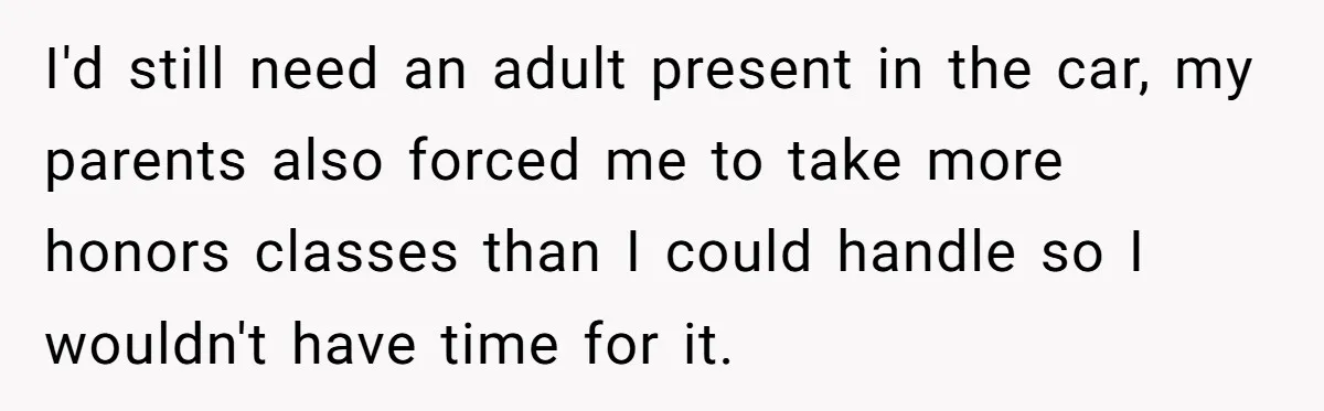 I'd still need an adult present in the car, my parents also forced me to take more honors classes than I could handle so I wouldn't have time for it.