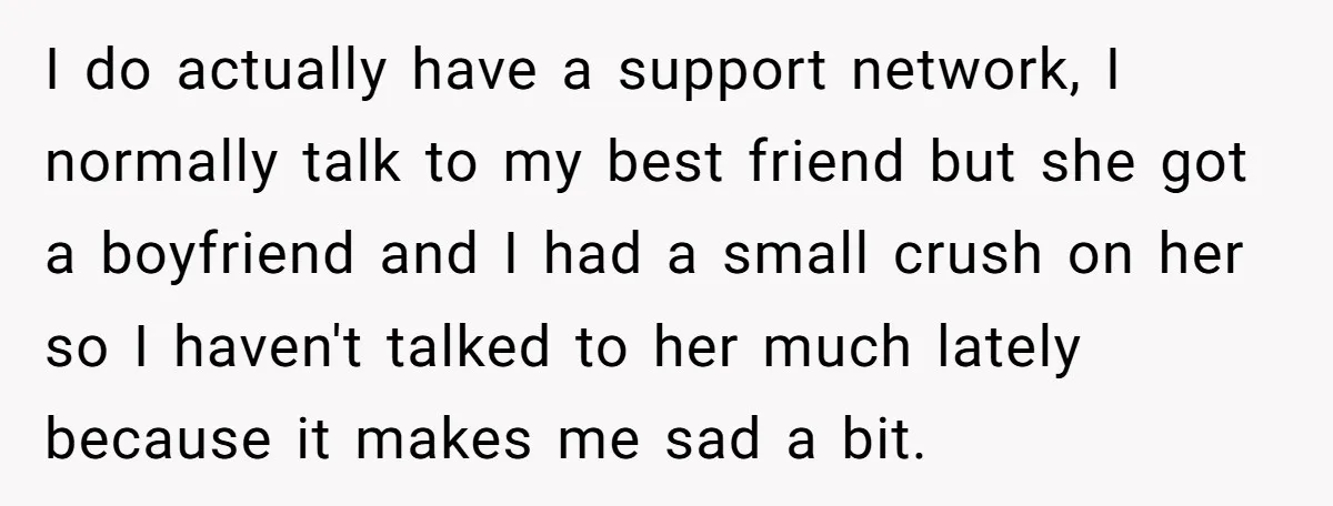 I do actually have a support network, I normally talk to my best friend but she got a boyfriend and I had a small crush on her so I haven't...