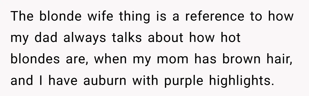 The blonde wife thing is a reference to how my dad always talks about how hot blondes are, when my mom has brown hair, and I have auburn with purple...
