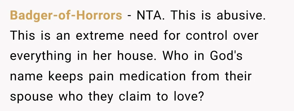 Badger-of-Horrors − NTA. This is abusive. This is an extreme need for control over everything in her house. Who in God's name keeps pain medication from their spouse who they...