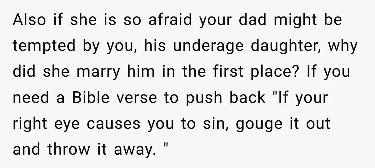 Also if she is so afraid your dad might be tempted by you, his underage daughter, why did she marry him in the first place? If you need a Bible...