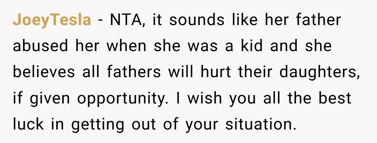 JoeyTesla − NTA, it sounds like her father abused her when she was a kid and she believes all fathers will hurt their daughters, if given opportunity. I wish you...