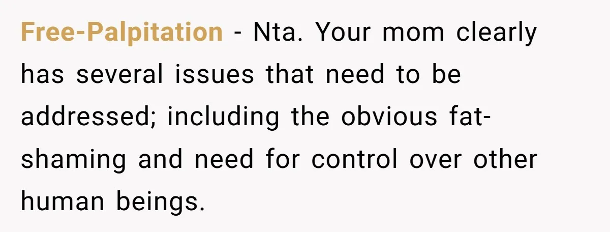 Free-Palpitation − Nta. Your mom clearly has several issues that need to be addressed; including the obvious fat-shaming and need for control over other human beings.
