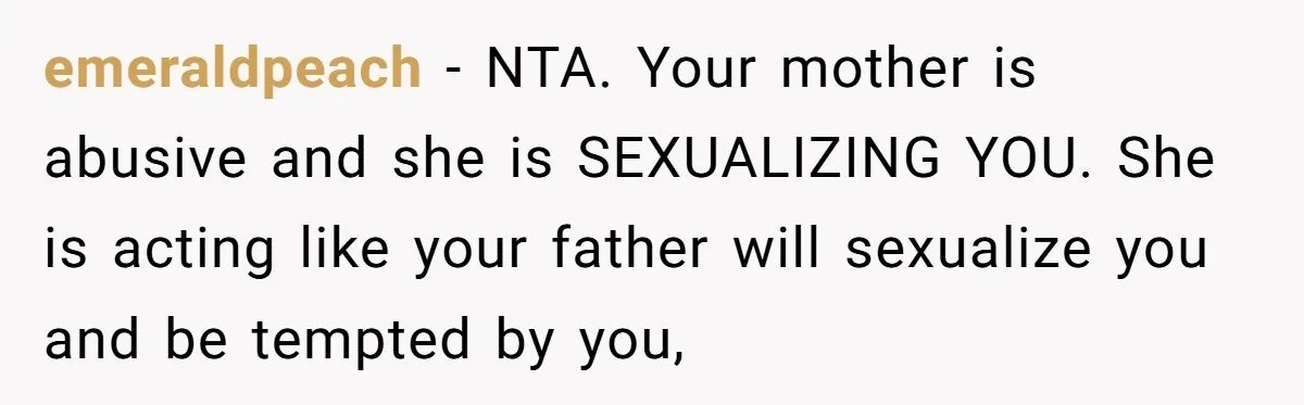 emeraldpeach − NTA. Your mother is abusive and she is SEXUALIZING YOU. She is acting like your father will sexualize you and be tempted by you,