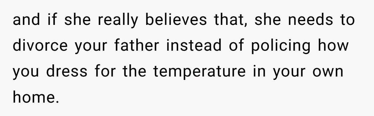 and if she really believes that, she needs to divorce your father instead of policing how you dress for the temperature in your own home.