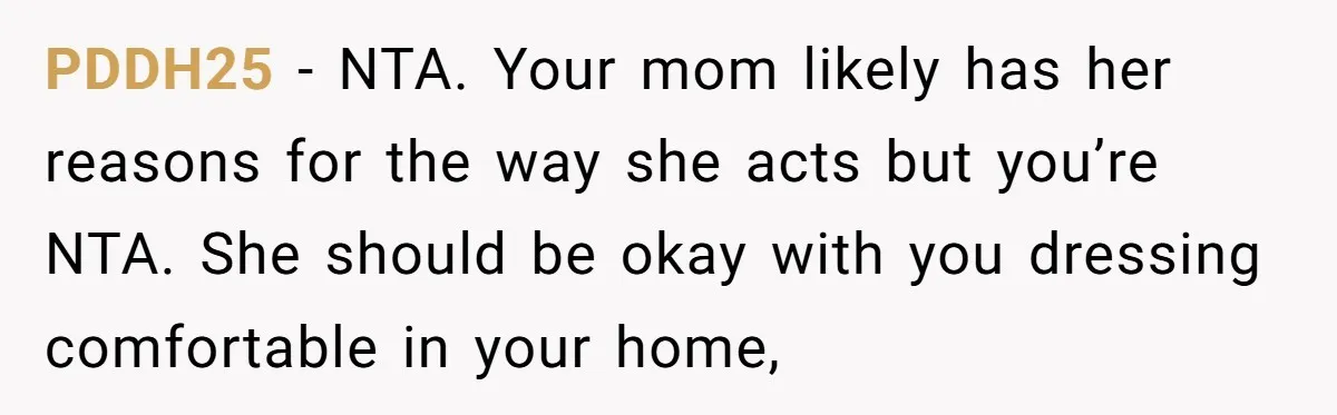 PDDH25 − NTA. Your mom likely has her reasons for the way she acts but you’re NTA. She should be okay with you dressing comfortable in your home,