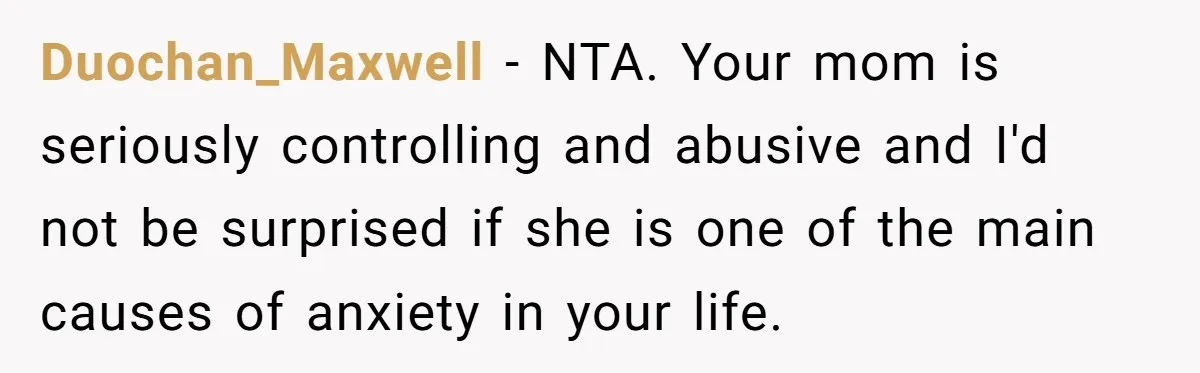 Duochan_Maxwell − NTA. Your mom is seriously controlling and abusive and I'd not be surprised if she is one of the main causes of anxiety in your life.