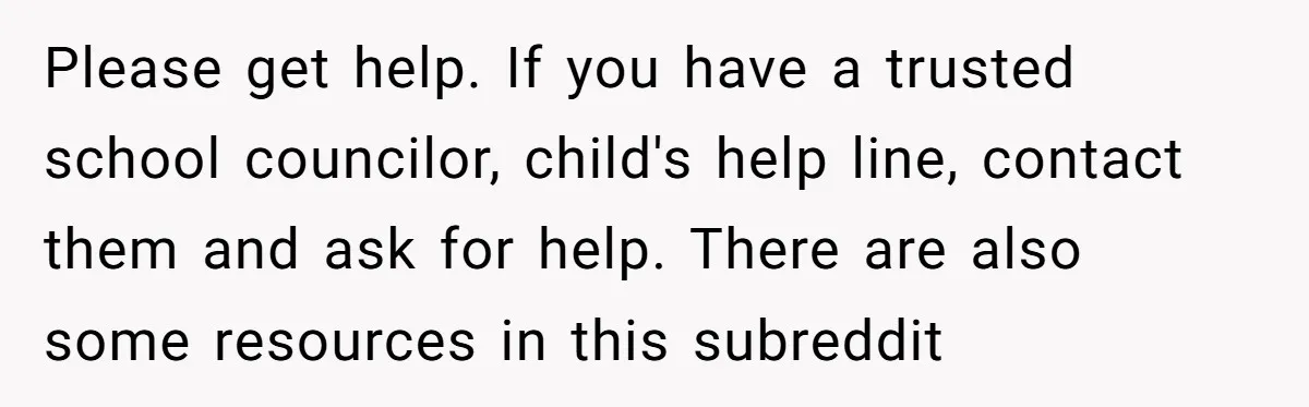 Please get help. If you have a trusted school councilor, child's help line, contact them and ask for help. There are also some resources in this subreddit