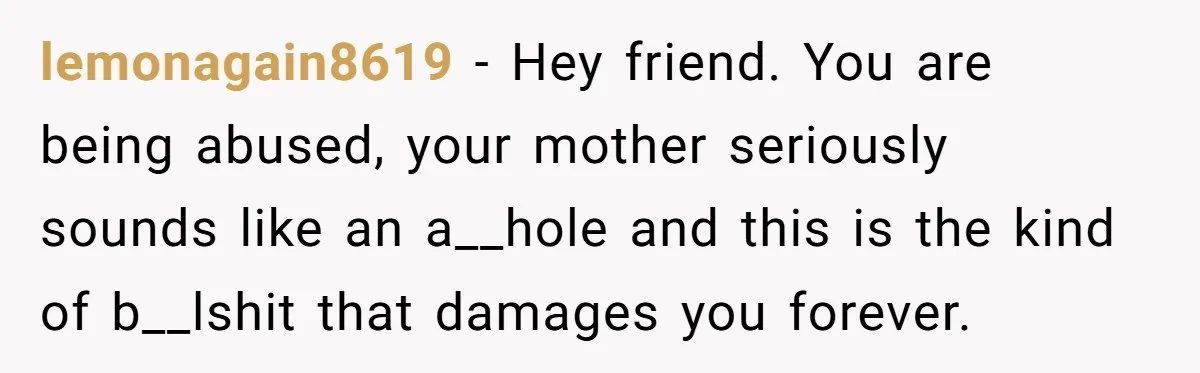 lemonagain8619 − Hey friend. You are being abused, your mother seriously sounds like an a__hole and this is the kind of b__lshit that damages you forever.