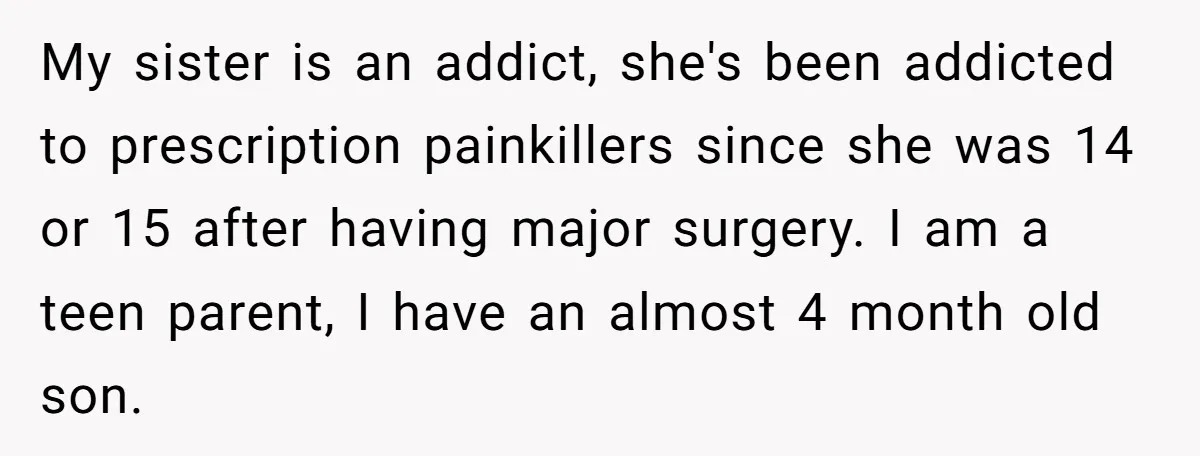 My sister is an addict, she's been addicted to prescription painkillers since she was 14 or 15 after having major surgery. I am a teen parent, I have an almost...
