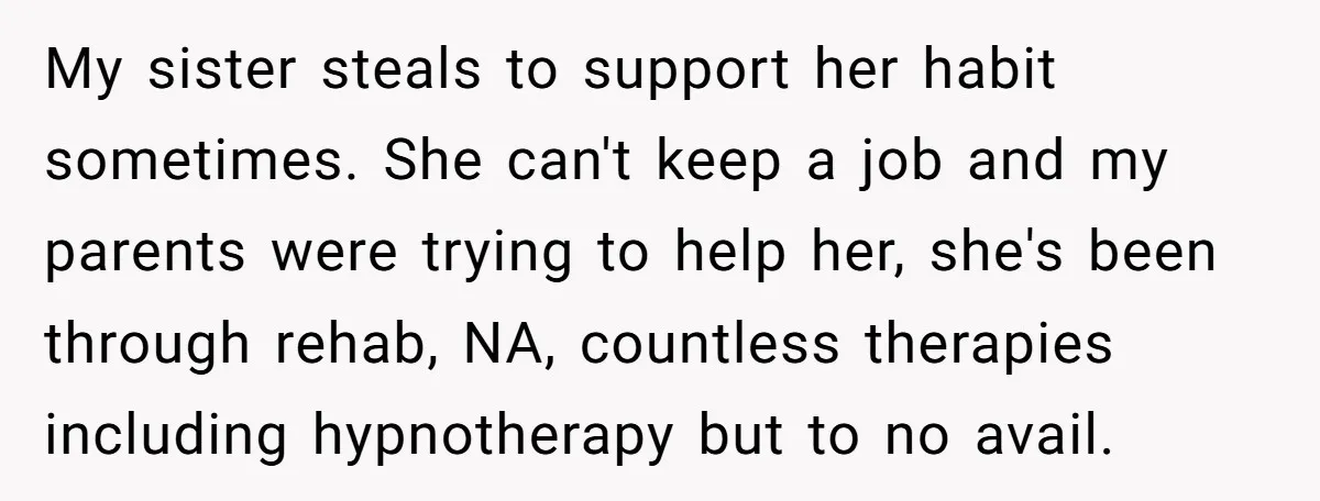 My sister steals to support her habit sometimes. She can't keep a job and my parents were trying to help her, she's been through rehab, NA, countless therapies including hypnotherapy...
