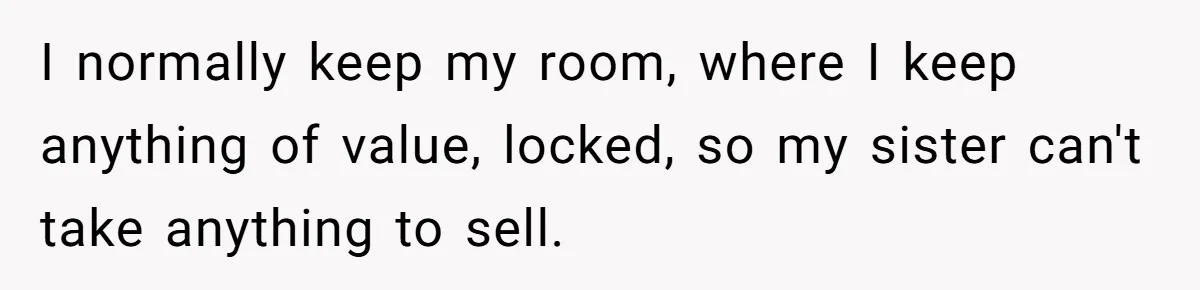 I normally keep my room, where I keep anything of value, locked, so my sister can't take anything to sell.
