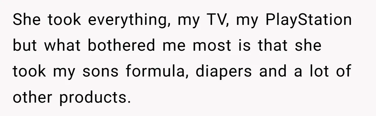 She took everything, my TV, my PlayStation but what bothered me most is that she took my sons formula, diapers and a lot of other products.