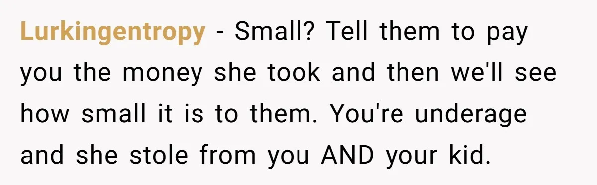 Lurkingentropy − Small? Tell them to pay you the money she took and then we'll see how small it is to them. You're underage and she stole from you AND...