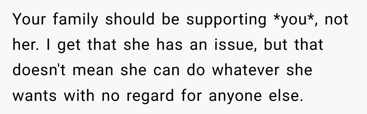 Your family should be supporting *you*, not her. I get that she has an issue, but that doesn't mean she can do whatever she wants with no regard for anyone...