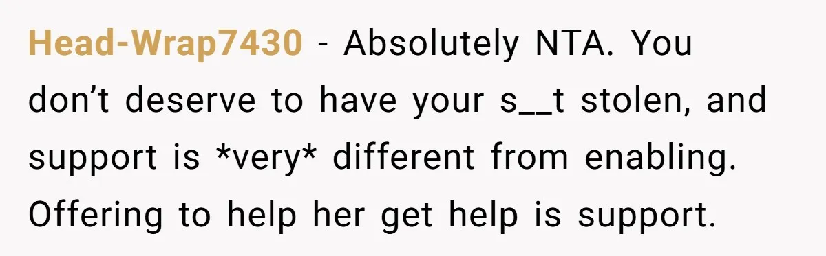 Head-Wrap7430 − Absolutely NTA. You don’t deserve to have your s__t stolen, and support is *very* different from enabling. Offering to help her get help is support.