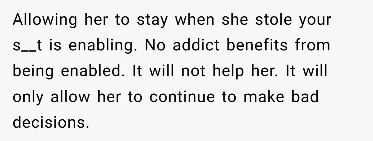 Allowing her to stay when she stole your s__t is enabling. No addict benefits from being enabled. It will not help her. It will only allow her to continue to...