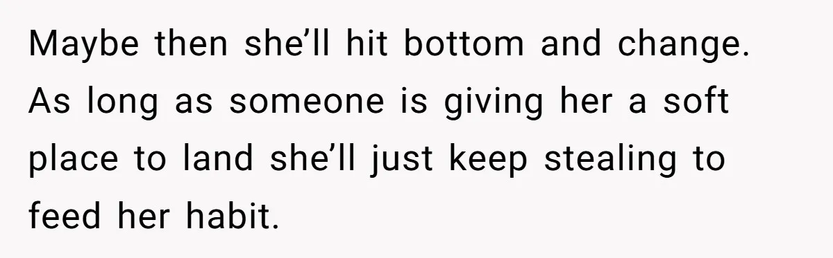 Maybe then she’ll hit bottom and change. As long as someone is giving her a soft place to land she’ll just keep stealing to feed her habit.