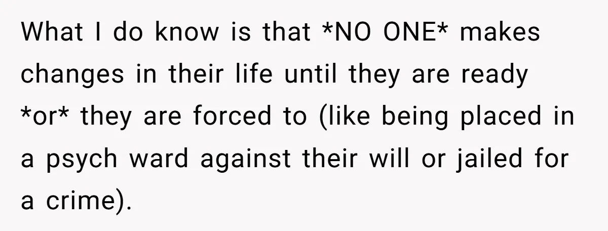 What I do know is that *NO ONE* makes changes in their life until they are ready *or* they are forced to (like being placed in a psych ward against...