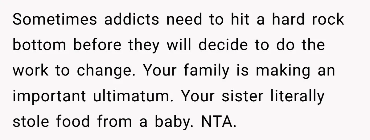 Sometimes addicts need to hit a hard rock bottom before they will decide to do the work to change. Your family is making an important ultimatum. Your sister literally stole...