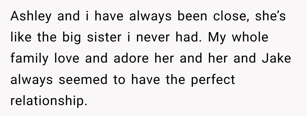 Ashley and i have always been close, she’s like the big sister i never had. My whole family love and adore her and her and Jake always seemed to have...