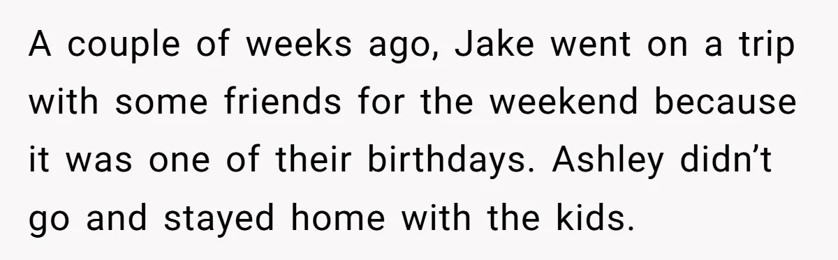 A couple of weeks ago, Jake went on a trip with some friends for the weekend because it was one of their birthdays. Ashley didn’t go and stayed home with...
