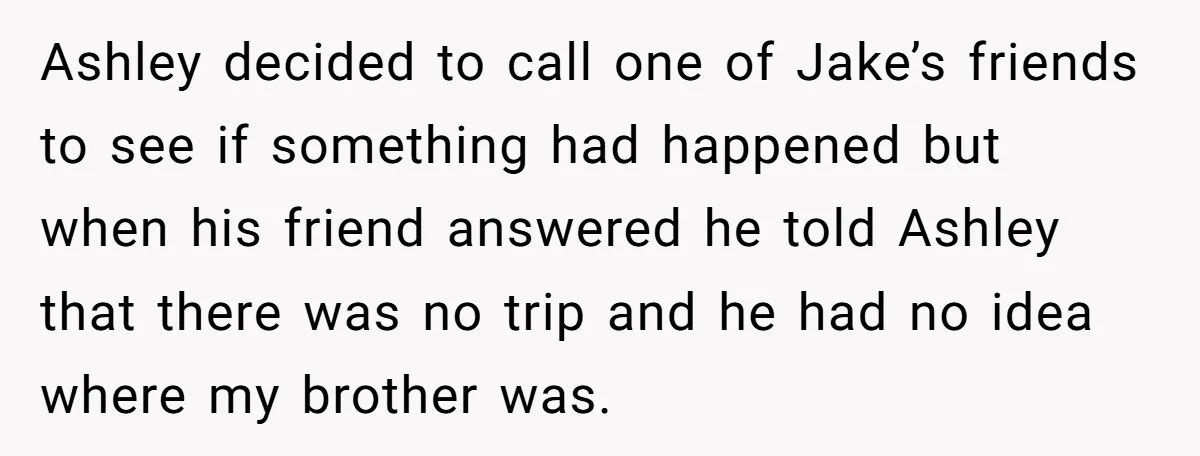 Ashley decided to call one of Jake’s friends to see if something had happened but when his friend answered he told Ashley that there was no trip and he had...