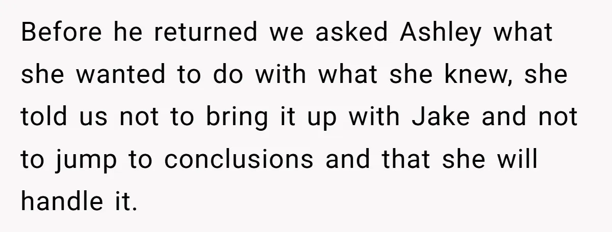 Before he returned we asked Ashley what she wanted to do with what she knew, she told us not to bring it up with Jake and not to jump to...