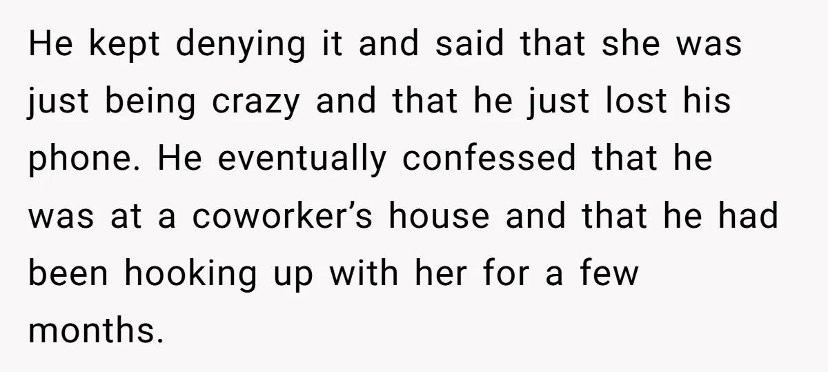 He kept denying it and said that she was just being crazy and that he just lost his phone. He eventually confessed that he was at a coworker’s house and...