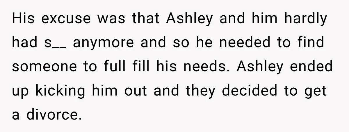 His excuse was that Ashley and him hardly had s__ anymore and so he needed to find someone to full fill his needs. Ashley ended up kicking him out and...
